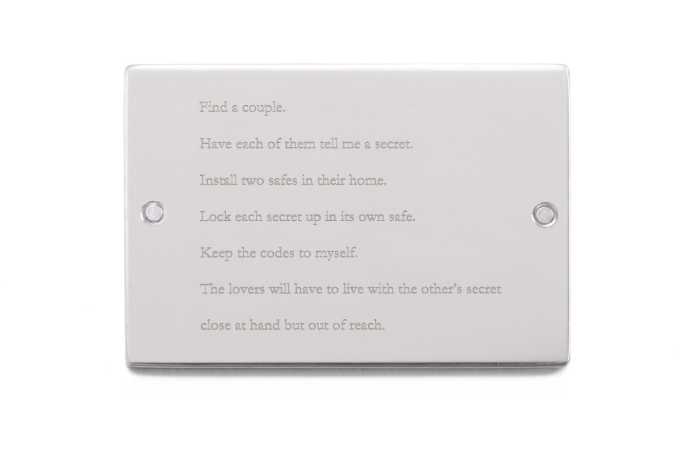 Color image of sliver plaque inscribed with "Find a couple. Have each of them tell me a secret. Install two safes in their home. Lock each secret up in its own safe. Keep the codes to myself. The lovers will have to live with the other's secret close at hand but out of reach." on white background
